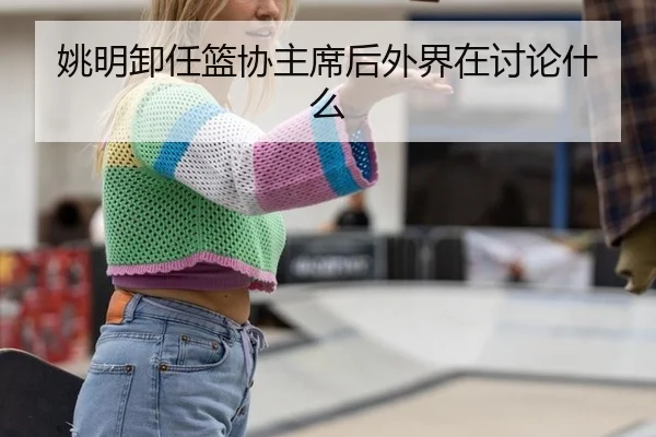 姚明卸任篮协主席后外界在讨论什么